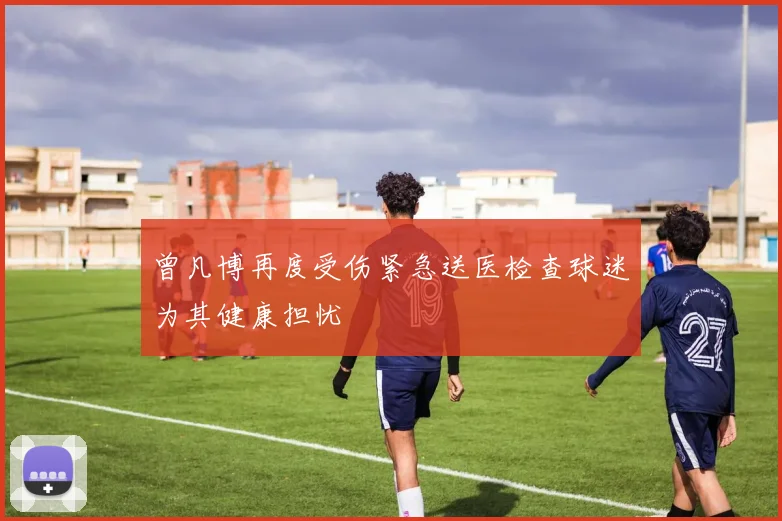 曾凡博再度受伤紧急送医检查球迷为其健康担忧