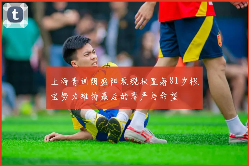 上海青训阴盛阳衰现状显著81岁根宝努力维持最后的尊严与希望