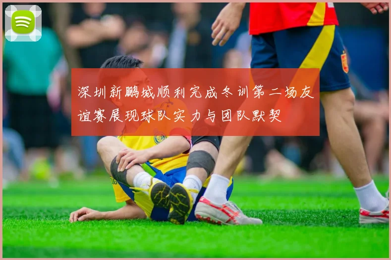 深圳新鹏城顺利完成冬训第二场友谊赛展现球队实力与团队默契