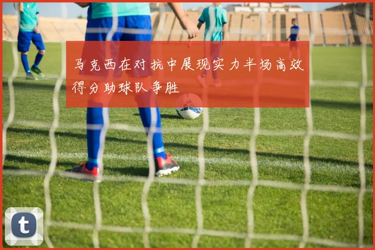 马克西在对抗中展现实力半场高效得分助球队争胜