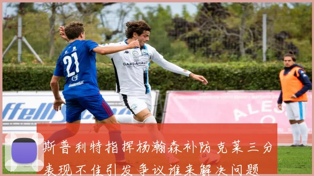 斯普利特指挥杨瀚森补防克莱三分表现不佳引发争议谁来解决问题