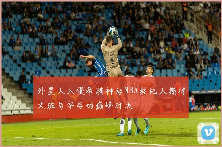 外星人入侵希腊神话NBA经纪人期待文班与字母的巅峰对决