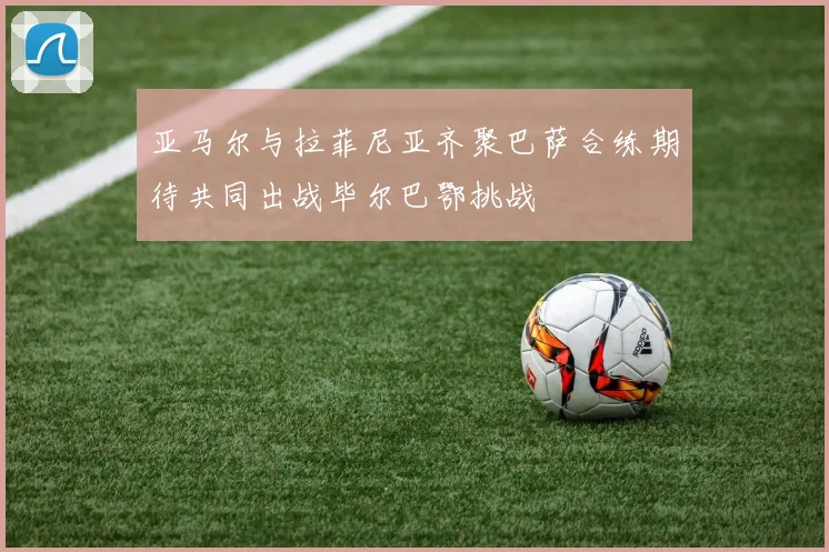 亚马尔与拉菲尼亚齐聚巴萨合练期待共同出战毕尔巴鄂挑战