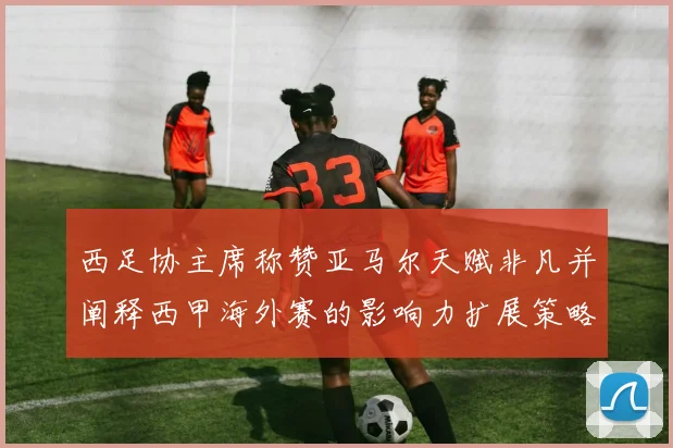 西足协主席称赞亚马尔天赋非凡并阐释西甲海外赛的影响力扩展策略