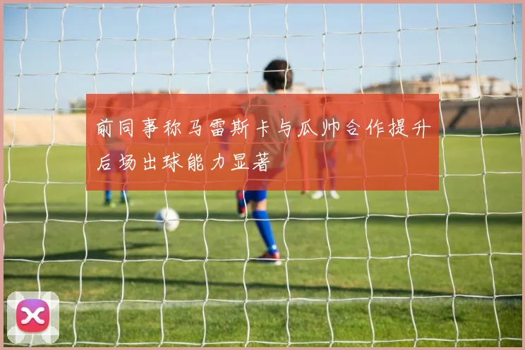 前同事称马雷斯卡与瓜帅合作提升后场出球能力显著
