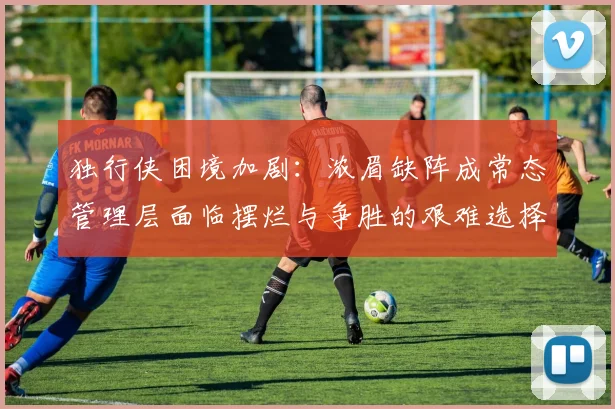 独行侠困境加剧：浓眉缺阵成常态管理层面临摆烂与争胜的艰难选择