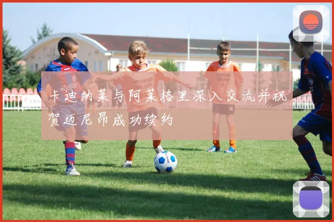 卡迪纳莱与阿莱格里深入交流并祝贺迈尼昂成功续约
