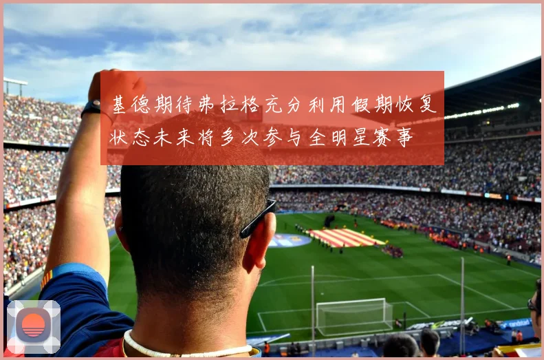 基德期待弗拉格充分利用假期恢复状态未来将多次参与全明星赛事