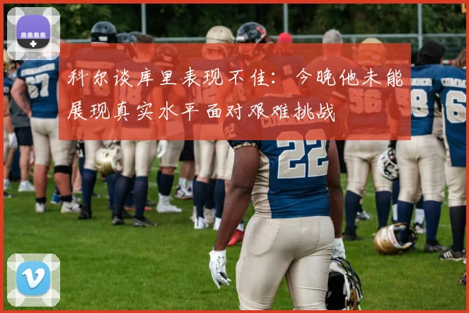 科尔谈库里表现不佳：今晚他未能展现真实水平面对艰难挑战