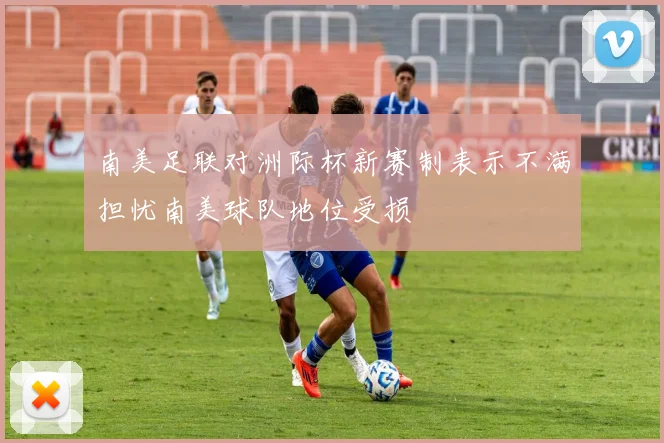 南美足联对洲际杯新赛制表示不满担忧南美球队地位受损