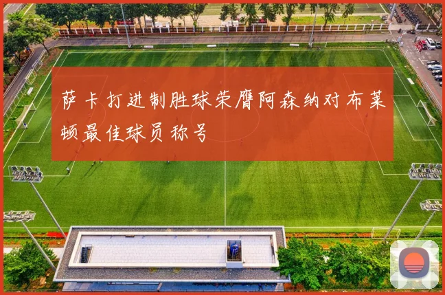 萨卡打进制胜球荣膺阿森纳对布莱顿最佳球员称号