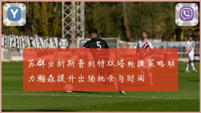 苏群分析斯普利特双塔轮换策略助力瀚森提升出场机会与时间