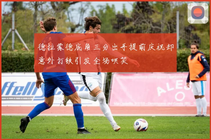 德拉蒙德底角三分出手提前庆祝却意外打铁引发全场哄笑