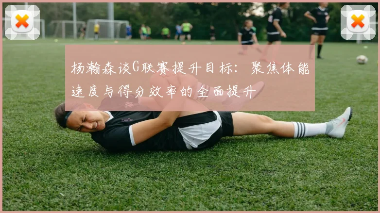 杨瀚森谈G联赛提升目标：聚焦体能速度与得分效率的全面提升