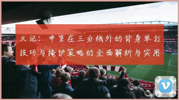 火记：申京在三分线外的背身单打技巧与掩护策略的全面解析与实用指南