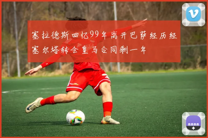 塞拉德斯回忆99年离开巴萨经历经塞尔塔转会皇马合同剩一年