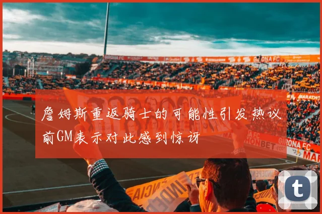 詹姆斯重返骑士的可能性引发热议前GM表示对此感到惊讶