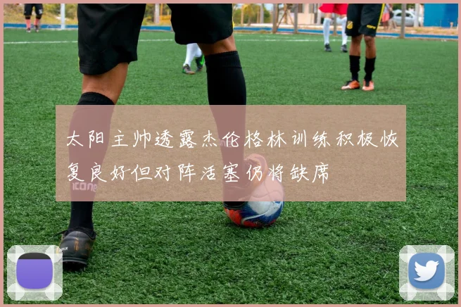 太阳主帅透露杰伦格林训练积极恢复良好但对阵活塞仍将缺席