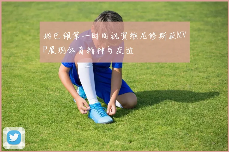 姆巴佩第一时间祝贺维尼修斯获MVP展现体育精神与友谊
