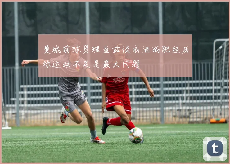 曼城前球员理查兹谈戒酒减肥经历称运动不足是最大问题