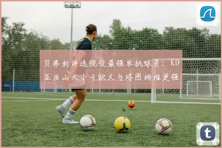 贝弗利评选现役最强单挑球员：KD亚历山大小卡欧文与塔图姆谁更强