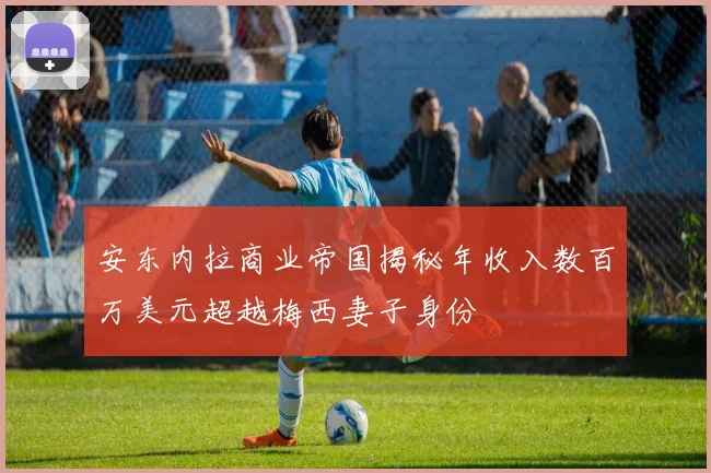 安东内拉商业帝国揭秘年收入数百万美元超越梅西妻子身份