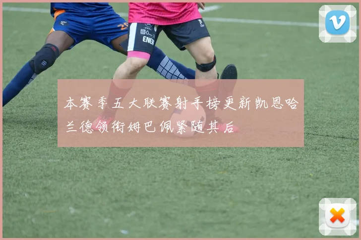 本赛季五大联赛射手榜更新凯恩哈兰德领衔姆巴佩紧随其后