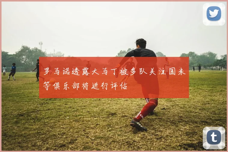 罗马诺透露大马丁被多队关注国米等俱乐部将进行评估