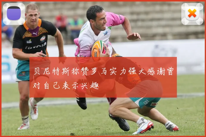 贝尼特斯称赞罗马实力强大感谢曾对自己表示兴趣
