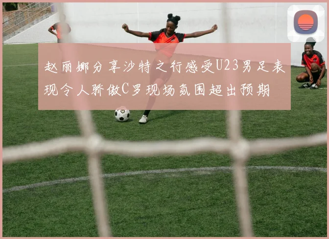 赵丽娜分享沙特之行感受U23男足表现令人骄傲C罗现场氛围超出预期