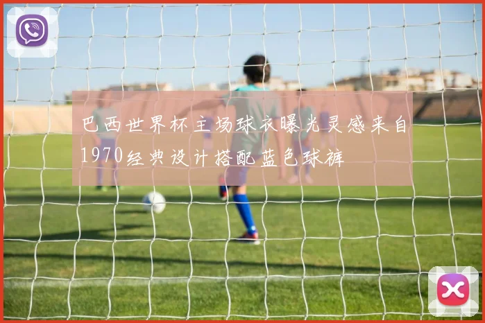 巴西世界杯主场球衣曝光灵感来自1970经典设计搭配蓝色球裤