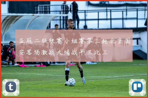 亚冠二级联赛小组赛第三轮北京国安客场激战大埔战平三比三