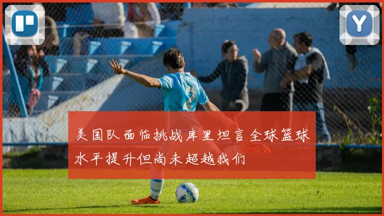 美国队面临挑战库里坦言全球篮球水平提升但尚未超越我们