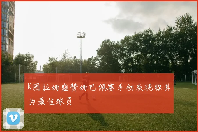 K图拉姆盛赞姆巴佩赛季初表现称其为最佳球员