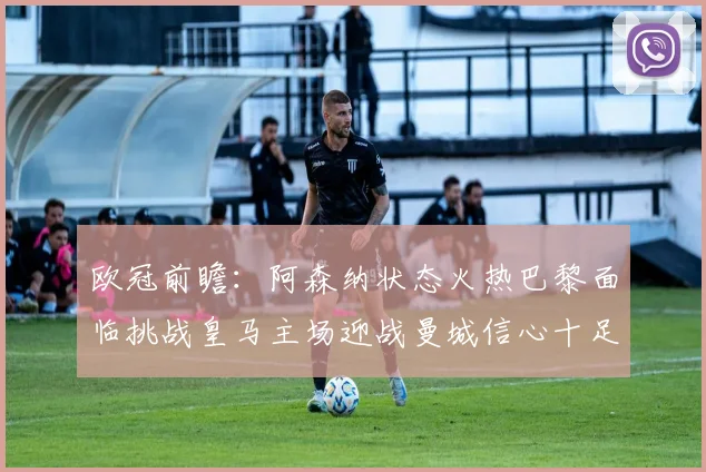 欧冠前瞻：阿森纳状态火热巴黎面临挑战皇马主场迎战曼城信心十足