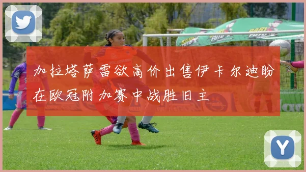 加拉塔萨雷欲高价出售伊卡尔迪盼在欧冠附加赛中战胜旧主