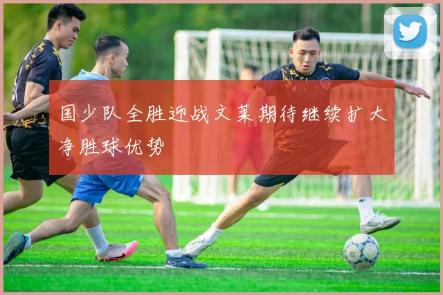 国少队全胜迎战文莱期待继续扩大净胜球优势