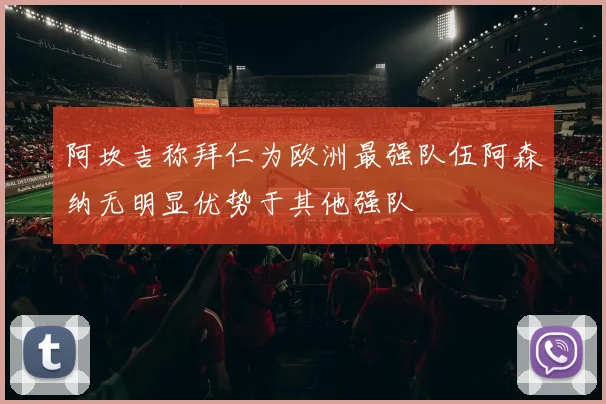 阿坎吉称拜仁为欧洲最强队伍阿森纳无明显优势于其他强队