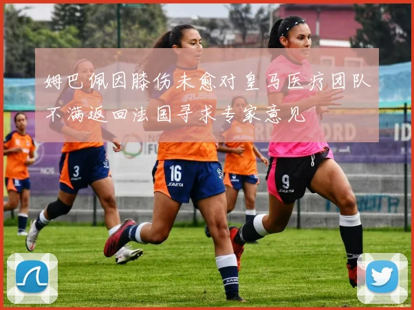 姆巴佩因膝伤未愈对皇马医疗团队不满返回法国寻求专家意见