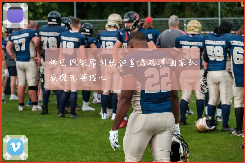 姆巴佩缺席训练但皇马对其国家队表现充满信心
