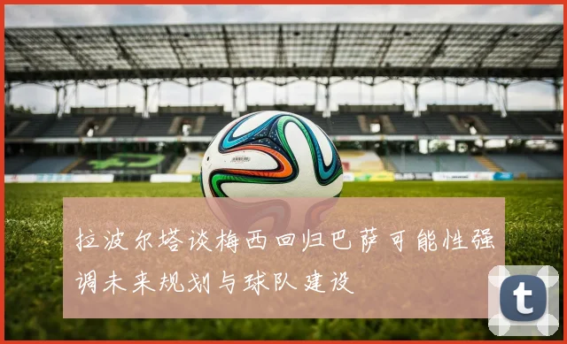 拉波尔塔谈梅西回归巴萨可能性强调未来规划与球队建设
