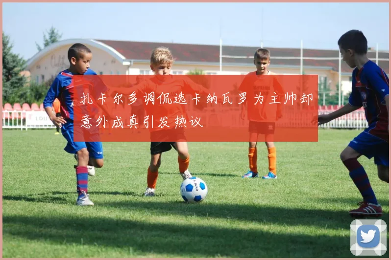 扎卡尔多调侃选卡纳瓦罗为主帅却意外成真引发热议