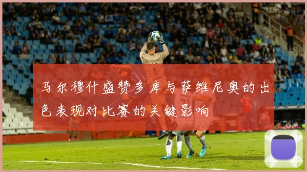 马尔穆什盛赞多库与萨维尼奥的出色表现对比赛的关键影响