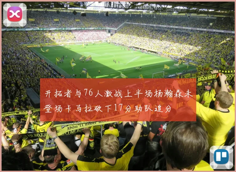 开拓者与76人激战上半场杨瀚森未登场卡马拉砍下17分助队追分